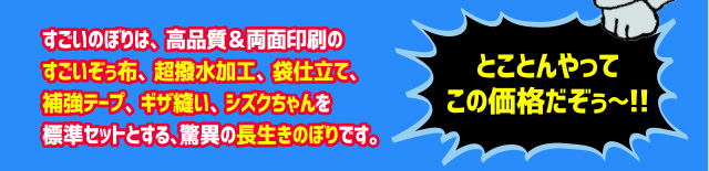 すごいのぼりは高品質＆両面印刷のすごいぞぅ布、超撥水加工、袋仕立て、補強テープ、ギザ縫い、シズクちゃんを標準セットとする驚異の長生きのぼりです。